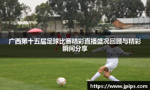 广西第十五届足球比赛精彩直播盛况回顾与精彩瞬间分享