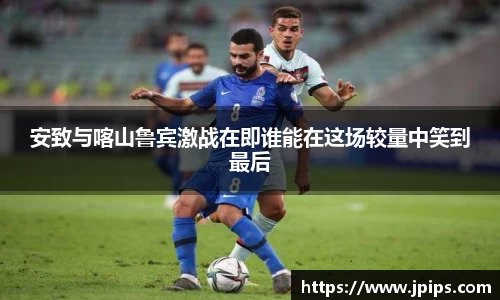 安致与喀山鲁宾激战在即谁能在这场较量中笑到最后