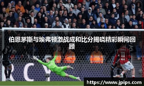 伯恩茅斯与埃弗顿激战成和比分揭晓精彩瞬间回顾